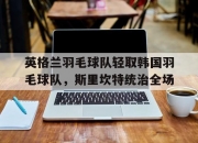 开云平台-关于英格兰羽毛球队轻取韩国羽毛球队，斯里坎特统治全场的信息
